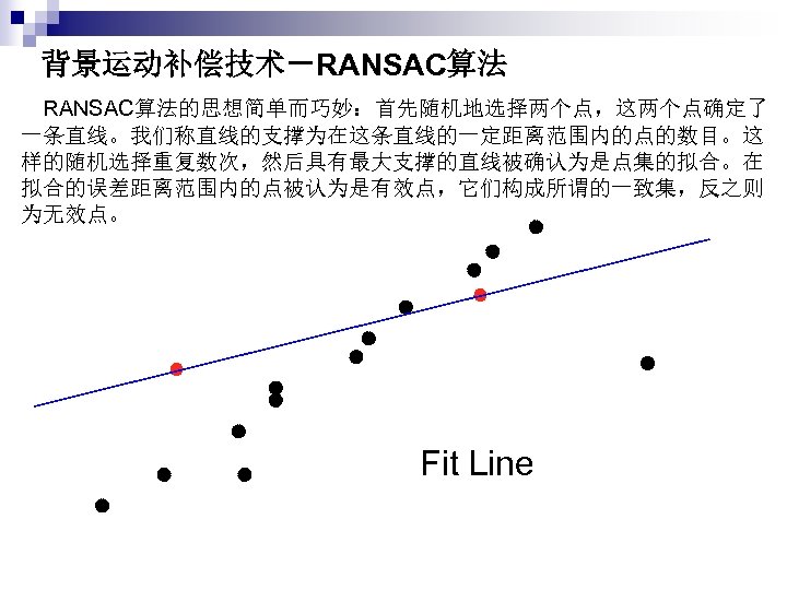 背景运动补偿技术－RANSAC算法 　RANSAC算法的思想简单而巧妙：首先随机地选择两个点，这两个点确定了 一条直线。我们称直线的支撑为在这条直线的一定距离范围内的点的数目。这 样的随机选择重复数次，然后具有最大支撑的直线被确认为是点集的拟合。在 拟合的误差距离范围内的点被认为是有效点，它们构成所谓的一致集，反之则 为无效点。 Fit Line 