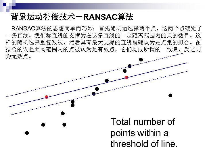 背景运动补偿技术－RANSAC算法 　RANSAC算法的思想简单而巧妙：首先随机地选择两个点，这两个点确定了 一条直线。我们称直线的支撑为在这条直线的一定距离范围内的点的数目。这 样的随机选择重复数次，然后具有最大支撑的直线被确认为是点集的拟合。在 拟合的误差距离范围内的点被认为是有效点，它们构成所谓的一致集，反之则 为无效点。 Total number of points within a threshold of