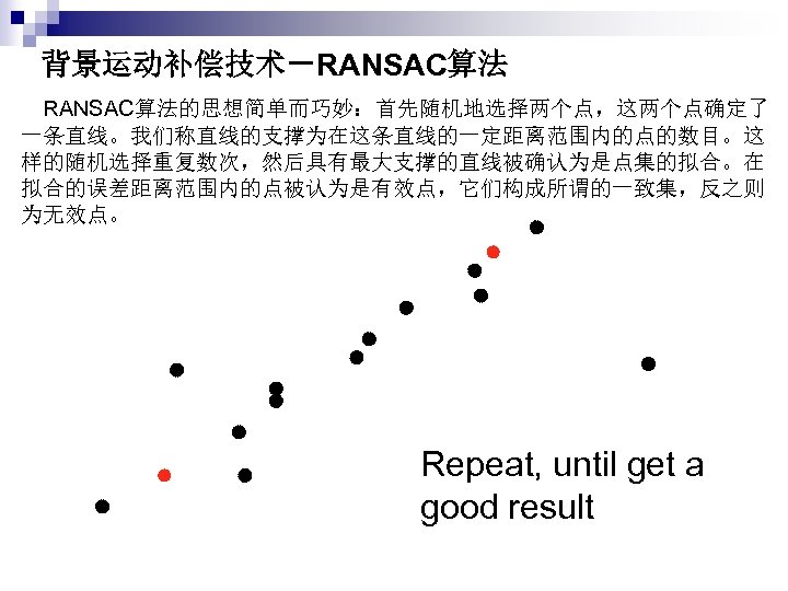 背景运动补偿技术－RANSAC算法 　RANSAC算法的思想简单而巧妙：首先随机地选择两个点，这两个点确定了 一条直线。我们称直线的支撑为在这条直线的一定距离范围内的点的数目。这 样的随机选择重复数次，然后具有最大支撑的直线被确认为是点集的拟合。在 拟合的误差距离范围内的点被认为是有效点，它们构成所谓的一致集，反之则 为无效点。 Repeat, until get a good result 