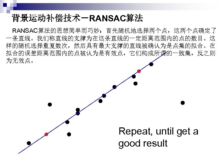 背景运动补偿技术－RANSAC算法 　RANSAC算法的思想简单而巧妙：首先随机地选择两个点，这两个点确定了 一条直线。我们称直线的支撑为在这条直线的一定距离范围内的点的数目。这 样的随机选择重复数次，然后具有最大支撑的直线被确认为是点集的拟合。在 拟合的误差距离范围内的点被认为是有效点，它们构成所谓的一致集，反之则 为无效点。 Repeat, until get a good result 