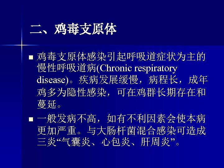 二、鸡毒支原体 n n 鸡毒支原体感染引起呼吸道症状为主的 慢性呼吸道病(Chronic respiratory disease)。疾病发展缓慢，病程长，成年 鸡多为隐性感染，可在鸡群长期存在和 蔓延。 一般发病不高，如有不利因素会使本病 更加严重。与大肠杆菌混合感染可造成 三炎“气囊炎、心包炎、肝周炎”。 