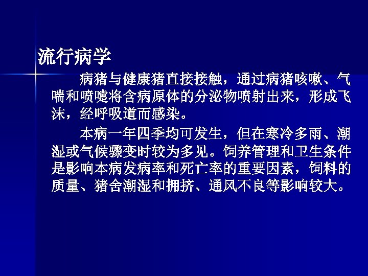 流行病学 病猪与健康猪直接接触，通过病猪咳嗽、气 喘和喷嚏将含病原体的分泌物喷射出来，形成飞 沫，经呼吸道而感染。 本病一年四季均可发生，但在寒冷多雨、潮 湿或气候骤变时较为多见。饲养管理和卫生条件 是影响本病发病率和死亡率的重要因素，饲料的 质量、猪舍潮湿和拥挤、通风不良等影响较大。 