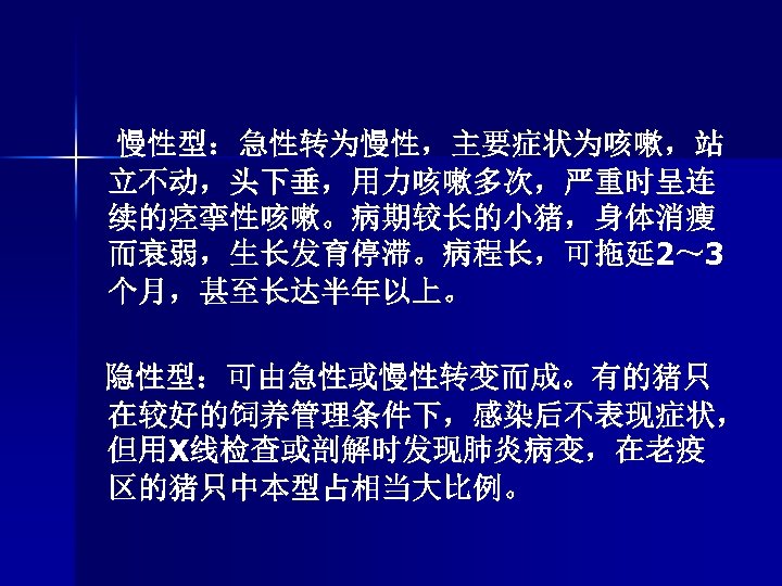 慢性型：急性转为慢性，主要症状为咳嗽，站 立不动，头下垂，用力咳嗽多次，严重时呈连 续的痉挛性咳嗽。病期较长的小猪，身体消瘦 而衰弱，生长发育停滞。病程长，可拖延 2～ 3 个月，甚至长达半年以上。 隐性型：可由急性或慢性转变而成。有的猪只 在较好的饲养管理条件下，感染后不表现症状， 但用X线检查或剖解时发现肺炎病变，在老疫 区的猪只中本型占相当大比例。 