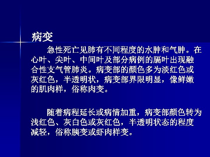 病变 急性死亡见肺有不同程度的水肿和气肿。在 心叶、尖叶、中间叶及部分病例的膈叶出现融 合性支气管肺炎。病变部的颜色多为淡红色或 灰红色，半透明状，病变部界限明显，像鲜嫩 的肌肉样，俗称肉变。 随着病程延长或病情加重，病变部颜色转为 浅红色、灰白色或灰红色，半透明状态的程度 减轻，俗称胰变或虾肉样变。 