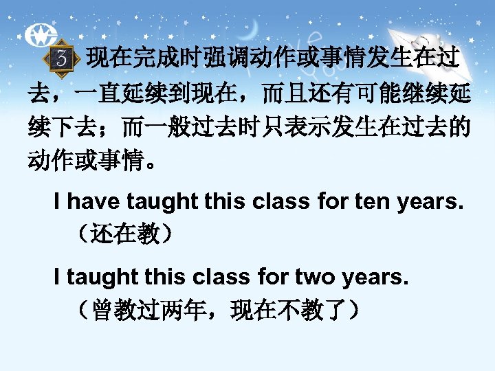 现在完成时强调动作或事情发生在过 去，一直延续到现在，而且还有可能继续延 续下去；而一般过去时只表示发生在过去的 动作或事情。 I have taught this class for ten years. （还在教） I