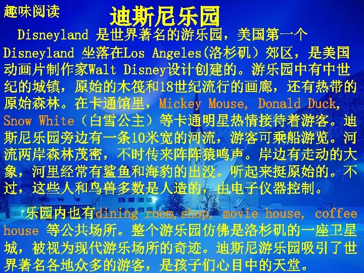 趣味阅读 迪斯尼乐园 Disneyland 是世界著名的游乐园，美国第一个 Disneyland 坐落在Los Angeles(洛杉矶）郊区，是美国 动画片制作家Walt Disney设计创建的。游乐园中有中世 纪的城镇，原始的木筏和18世纪流行的画廊，还有热带的 原始森林。在卡通馆里，Mickey Mouse, Donald Duck,