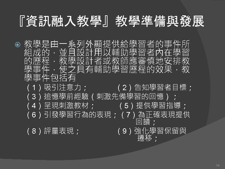 『資訊融入教學』教學準備與發展 教學是由一系列外顯提供給學習者的事件所 組成的，並且設計用以輔助學習者內在學習 的歷程，教學設計者或教師應審慎地安排教 學事件，使之具有輔助學習歷程的效果，教 學事件包括有 （1）吸引注意力； （2）告知學習者目標； （3）追憶學前經驗（刺激先備學習的回憶）； （4）呈現刺激教材； （5）提供學習指導； （6）引發學習行為的表現；（7）為正確表現提供 回饋； （8）評量表現；