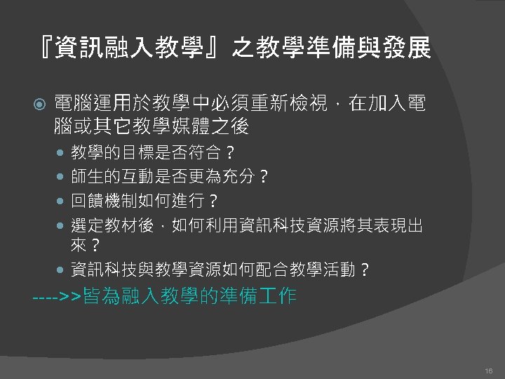 『資訊融入教學』之教學準備與發展 電腦運用於教學中必須重新檢視，在加入電 腦或其它教學媒體之後 教學的目標是否符合？ 師生的互動是否更為充分？ 回饋機制如何進行？ 選定教材後，如何利用資訊科技資源將其表現出 來？ 資訊科技與教學資源如何配合教學活動？ ---->>皆為融入教學的準備 作 16 