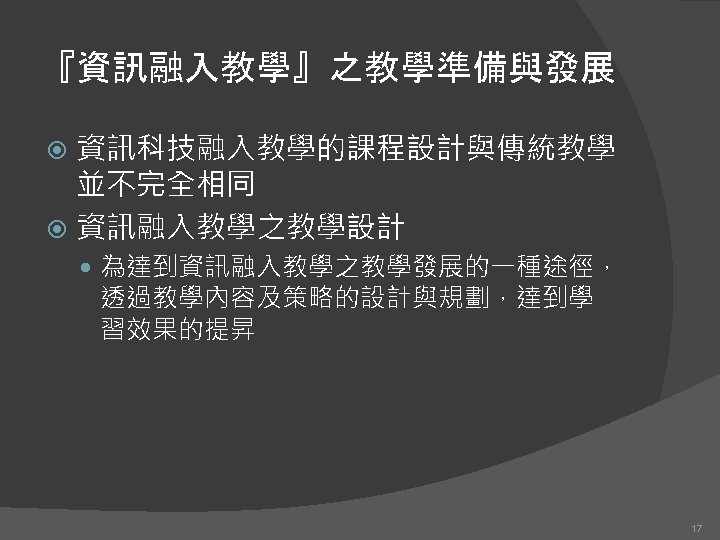 『資訊融入教學』之教學準備與發展 資訊科技融入教學的課程設計與傳統教學 並不完全相同 資訊融入教學之教學設計 為達到資訊融入教學之教學發展的一種途徑， 透過教學內容及策略的設計與規劃，達到學 習效果的提昇 17 