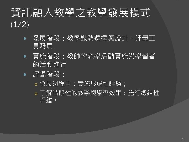 資訊融入教學之教學發展模式 (1/2) 發展階段：教學媒體選擇與設計、評量 具發展 實施階段：教師的教學活動實施與學習者 的活動進行 評鑑階段： ○ 發展過程中：實施形成性評鑑； ○ 了解階段性的教學與學習效果：施行總結性 評鑑。 20 