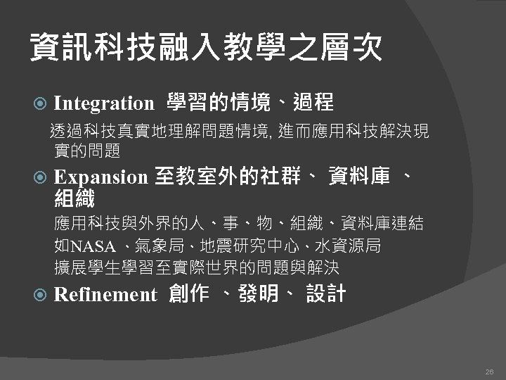 資訊科技融入教學之層次 Integration 學習的情境、過程 透過科技真實地理解問題情境, 進而應用科技解決現 實的問題 Expansion 至教室外的社群、 資料庫 、 組織 應用科技與外界的人、事、物、組織、資料庫連結 　 如NASA