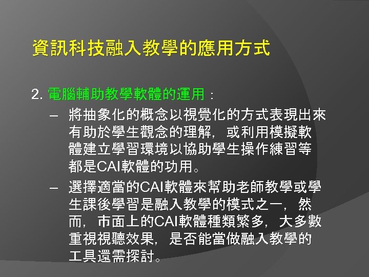 資訊科技融入教學的應用方式 2. 電腦輔助教學軟體的運用： – 將抽象化的概念以視覺化的方式表現出來 有助於學生觀念的理解，或利用模擬軟 體建立學習環境以協助學生操作練習等 都是CAI軟體的功用。 – 選擇適當的CAI軟體來幫助老師教學或學 生課後學習是融入教學的模式之一，然 而，市面上的CAI軟體種類繁多，大多數 重視視聽效果，是否能當做融入教學的 具還需探討。
