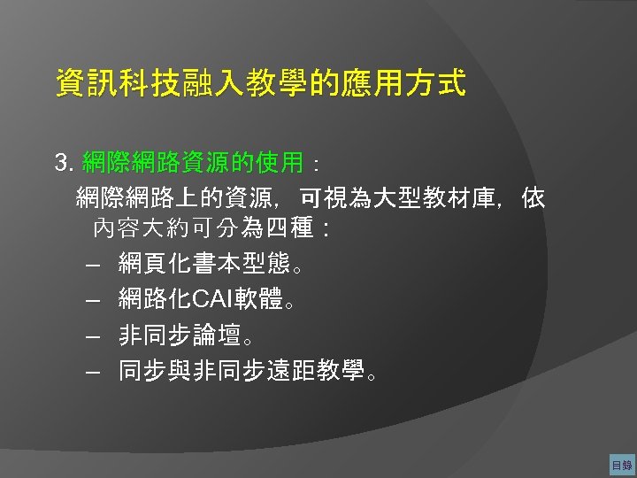 資訊科技融入教學的應用方式 3. 網際網路資源的使用： 網際網路上的資源，可視為大型教材庫，依 內容大約可分為四種： – 網頁化書本型態。 – 網路化CAI軟體。 – 非同步論壇。 – 同步與非同步遠距教學。 目錄