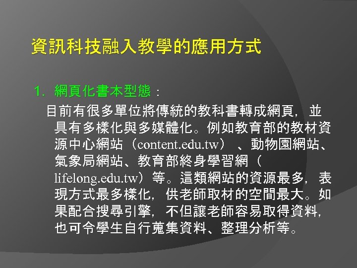 資訊科技融入教學的應用方式 1. 網頁化書本型態： 目前有很多單位將傳統的教科書轉成網頁，並 具有多樣化與多媒體化。例如教育部的教材資 源中心網站（content. edu. tw） 、動物園網站、 氣象局網站、教育部終身學習網（ lifelong. edu. tw）等。這類網站的資源最多，表 現方式最多樣化，供老師取材的空間最大。如