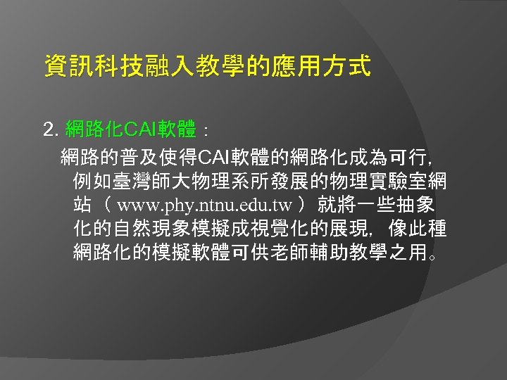 資訊科技融入教學的應用方式 2. 網路化CAI軟體： 網路的普及使得CAI軟體的網路化成為可行， 例如臺灣師大物理系所發展的物理實驗室網 站（ www. phy. ntnu. edu. tw ）就將一些抽象 化的自然現象模擬成視覺化的展現，像此種 網路化的模擬軟體可供老師輔助教學之用。