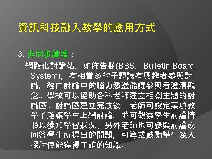 資訊科技融入教學的應用方式 3. 非同步論壇： 網路化討論站，如佈告欄(BBS，Bulletin Board System)，有相當多的子題讓有興趣者參與討 論，經由討論中的腦力激盪能讓參與者澄清觀 念。學校可以協助各科老師建立相關主題的討 論區。討論區建立完成後，老師可設定某項教 學子題讓學生上網討論，並可觀察學生討論情 形以獲知學習狀況。另外老師也可參與討論或 回答學生所提出的問題，引導或鼓勵學生深入 探討使能獲得正確的知識。 