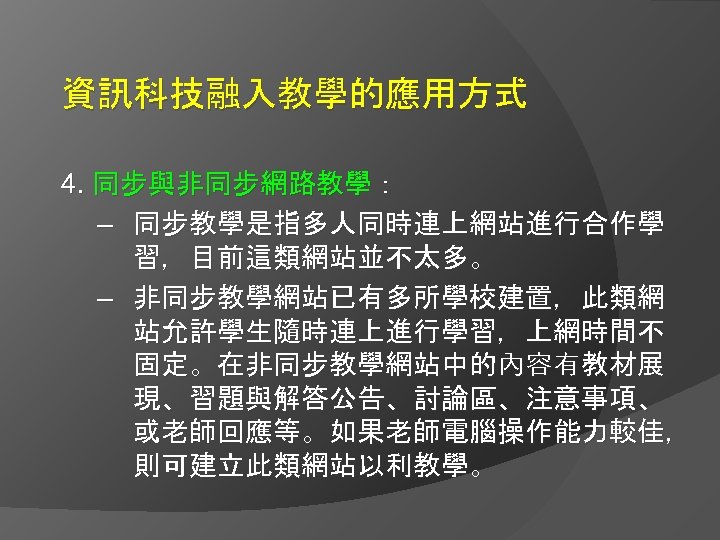 資訊科技融入教學的應用方式 4. 同步與非同步網路教學： – 同步教學是指多人同時連上網站進行合作學 習，目前這類網站並不太多。 – 非同步教學網站已有多所學校建置，此類網 站允許學生隨時連上進行學習，上網時間不 固定。在非同步教學網站中的內容有教材展 現、習題與解答公告、討論區、注意事項、 或老師回應等。如果老師電腦操作能力較佳， 則可建立此類網站以利教學。 