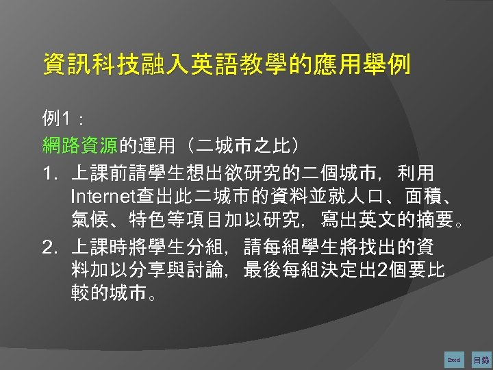 資訊科技融入英語教學的應用舉例 例1： 網路資源的運用（二城市之比） 1. 上課前請學生想出欲研究的二個城市，利用 Internet查出此二城市的資料並就人口、面積、 氣候、特色等項目加以研究，寫出英文的摘要。 2. 上課時將學生分組，請每組學生將找出的資 料加以分享與討論，最後每組決定出 2個要比 較的城市。 Excel 目錄