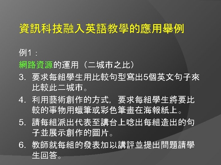 資訊科技融入英語教學的應用舉例 例1： 網路資源的運用（二城市之比） 3. 要求每組學生用比較句型寫出 5個英文句子來 比較此二城市。 4. 利用藝術創作的方式，要求每組學生將要比 較的事物用蠟筆或彩色筆畫在海報紙上。 5. 請每組派出代表至講台上唸出每組造出的句 子並展示創作的圖片。 6.