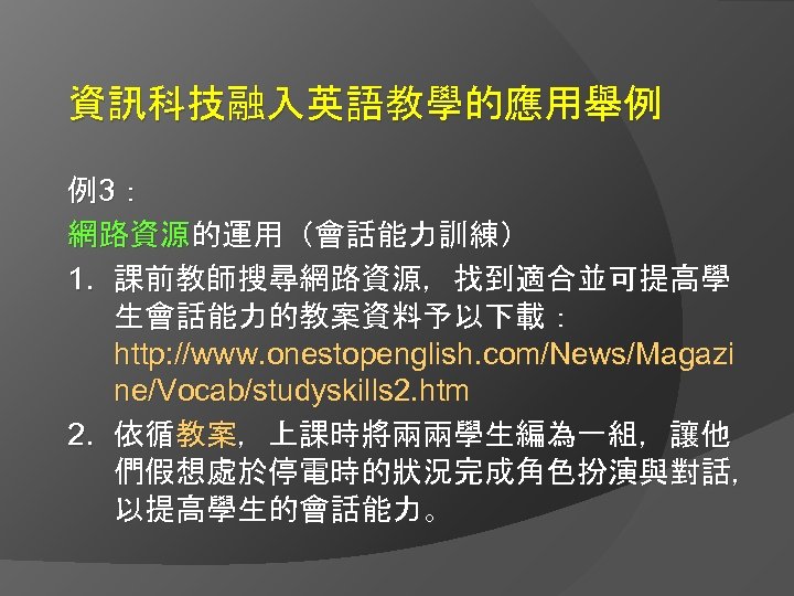 資訊科技融入英語教學的應用舉例 例3： 網路資源的運用（會話能力訓練） 1. 課前教師搜尋網路資源，找到適合並可提高學 生會話能力的教案資料予以下載： http: //www. onestopenglish. com/News/Magazi ne/Vocab/studyskills 2. htm 2.