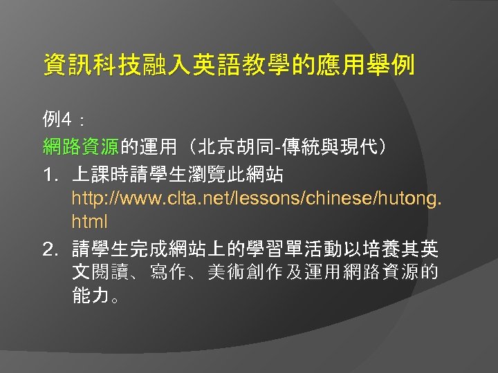 資訊科技融入英語教學的應用舉例 例4： 網路資源的運用（北京胡同-傳統與現代） 1. 上課時請學生瀏覽此網站 http: //www. clta. net/lessons/chinese/hutong. html 2. 請學生完成網站上的學習單活動以培養其英 文閱讀、寫作、美術創作及運用網路資源的 能力。