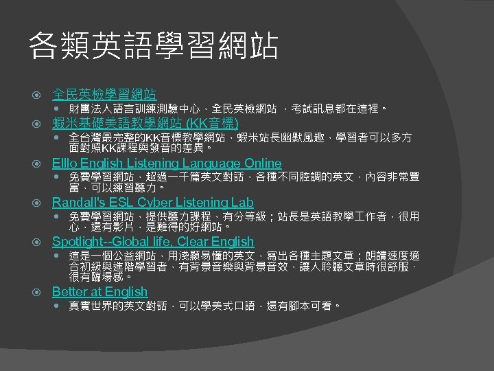各類英語學習網站 全民英檢學習網站 蝦米基礎美語教學網站 (KK音標) 財團法人語言訓練測驗中心，全民英檢網站 ，考試訊息都在這裡。 全台灣最完整的KK音標教學網站，蝦米站長幽默風趣，學習者可以多方 面對照KK課程與發音的差異。 Elllo English Listening Language Online 免費學習網站，超過一千篇英文對話，各種不同腔調的英文，內容非常豐