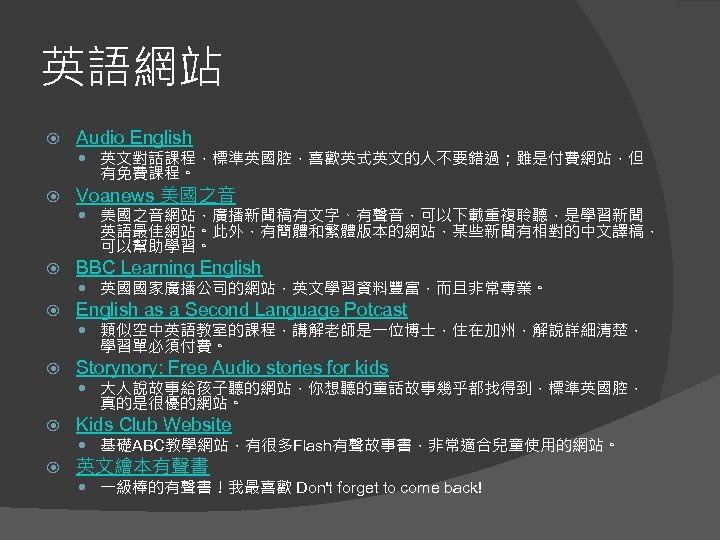 英語網站 Audio English 英文對話課程，標準英國腔，喜歡英式英文的人不要錯過；雖是付費網站，但 有免費課程。 Voanews 美國之音網站，廣播新聞稿有文字、有聲音，可以下載重複聆聽，是學習新聞 英語最佳網站。此外，有簡體和繁體版本的網站，某些新聞有相對的中文譯稿， 可以幫助學習。 BBC Learning English as a