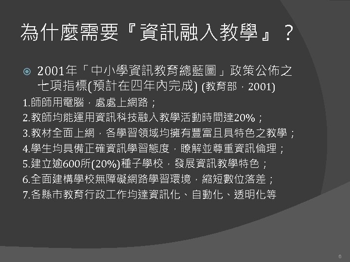 為什麼需要『資訊融入教學』？ 2001年「中小學資訊教育總藍圖」政策公佈之 七項指標(預計在四年內完成) (教育部，2001) 1. 師師用電腦，處處上網路； 2. 教師均能運用資訊科技融入教學活動時間達 20%； 3. 教材全面上網，各學習領域均擁有豐富且具特色之教學； 4. 學生均具備正確資訊學習態度，瞭解並尊重資訊倫理； 5.