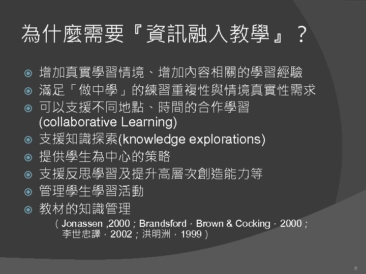 為什麼需要『資訊融入教學』？ 增加真實學習情境、增加內容相關的學習經驗 滿足「做中學」的練習重複性與情境真實性需求 可以支援不同地點、時間的合作學習 (collaborative Learning) 支援知識探索(knowledge explorations) 提供學生為中心的策略 支援反思學習及提升高層次創造能力等 管理學生學習活動 教材的知識管理 （Jonassen ,