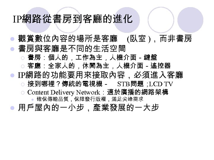 IP網路從書房到客廳的進化 l l 觀賞數位內容的場所是客廳 (臥室 )，而非書房 書房與客廳是不同的生活空間 ¡ ¡ l 書房：個人的， 作為主，人機介面－鍵盤 客廳：全家人的，休閒為主，人機介面－遙控器 IP網路的功能要用來接取內容，必須進入客廳