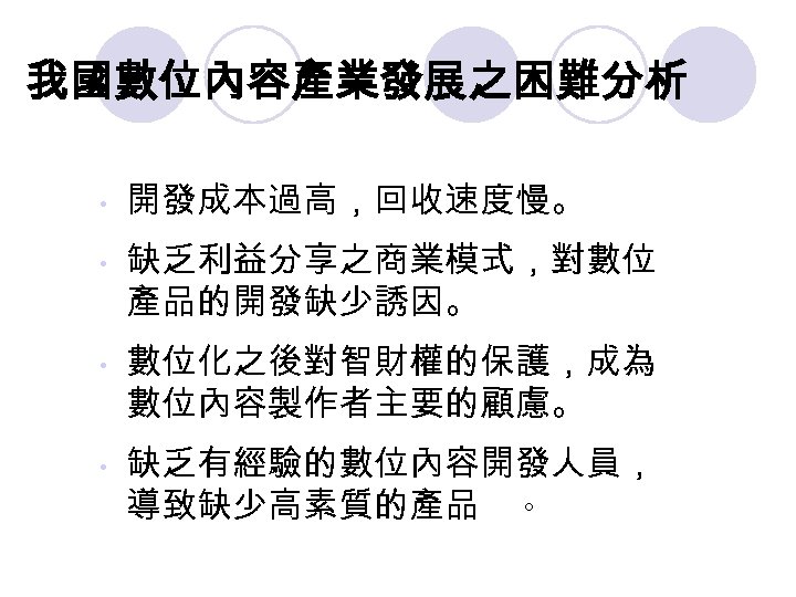 我國數位內容產業發展之困難分析 • • 開發成本過高，回收速度慢。 缺乏利益分享之商業模式，對數位 產品的開發缺少誘因。 數位化之後對智財權的保護，成為 數位內容製作者主要的顧慮。 缺乏有經驗的數位內容開發人員， 導致缺少高素質的產品 。 
