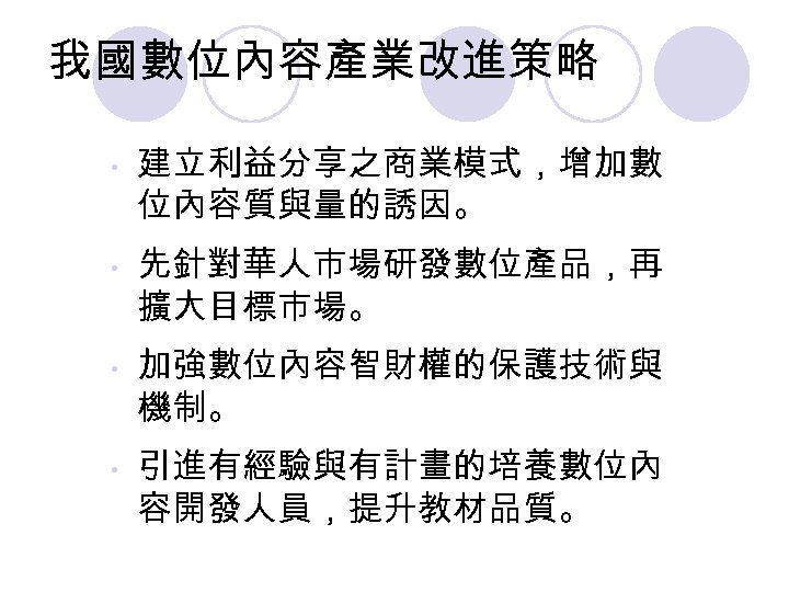 我國數位內容產業改進策略 • • 建立利益分享之商業模式，增加數 位內容質與量的誘因。 先針對華人市場研發數位產品，再 擴大目標市場。 加強數位內容智財權的保護技術與 機制。 引進有經驗與有計畫的培養數位內 容開發人員，提升教材品質。 