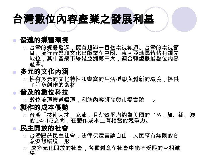 台灣數位內容產業之發展利基 l 發達的媒體環境 ¡ l 多元的文化內涵 ¡ l 台灣的媒體發達，擁有超過一百個電視頻道。台灣的電視節 目、流行音樂和文化出版業在中國、東南亞地區皆佔有領先 地位，其中音樂市場是亞洲第三大，適合轉型發展數位內容 產業。 擁有多元的文化特性和豐富的生活型態與創新的環境，提供 了許多創作的素材