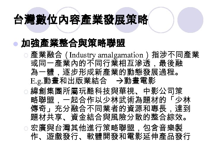 台灣數位內容產業發展策略 l 加強產業整合與策略聯盟 ¡ 產業融合（Industry amalgamation）指涉不同產業 或同一產業內的不同行業相互滲透，最後融 為一體，逐步形成新產業的動態發展過程。 E. g. 動畫和出版業結合 動畫電影 ¡ 緯創集團所屬玩酷科技與華視、中影公司策
