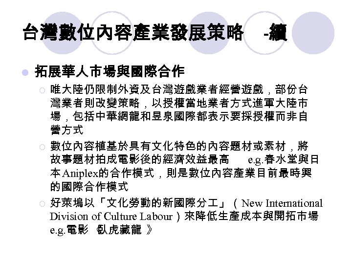 台灣數位內容產業發展策略 l -續 拓展華人市場與國際合作 ¡ ¡ ¡ 唯大陸仍限制外資及台灣遊戲業者經營遊戲，部份台 灣業者則改變策略，以授權當地業者方式進軍大陸市 場，包括中華網龍和昱泉國際都表示要採授權而非自 營方式 數位內容植基於具有文化特色的內容題材或素材，將 故事題材拍成電影後的經濟效益最高 e.
