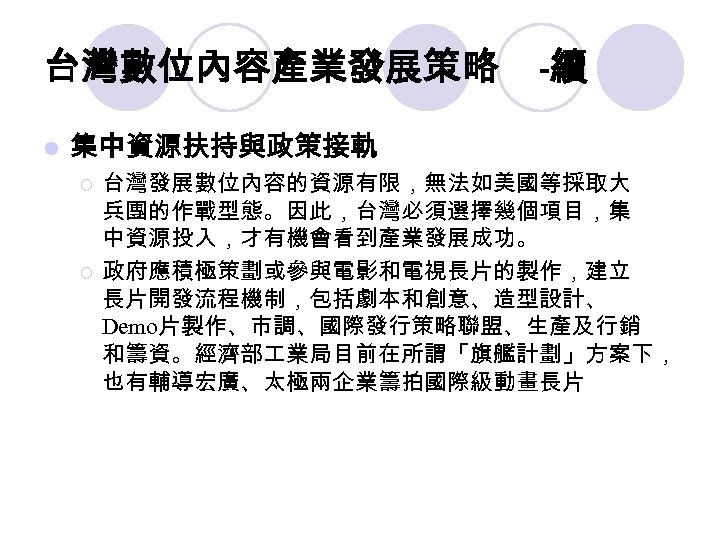 台灣數位內容產業發展策略 l -續 集中資源扶持與政策接軌 ¡ ¡ 台灣發展數位內容的資源有限，無法如美國等採取大 兵團的作戰型態。因此，台灣必須選擇幾個項目，集 中資源投入，才有機會看到產業發展成功。 政府應積極策劃或參與電影和電視長片的製作，建立 長片開發流程機制，包括劇本和創意、造型設計、 Demo片製作、市調、國際發行策略聯盟、生產及行銷 和籌資。經濟部 業局目前在所謂「旗艦計劃」方案下，