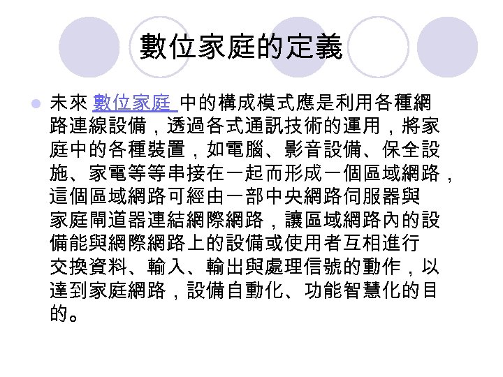 數位家庭的定義 l 未來 數位家庭 中的構成模式應是利用各種網 路連線設備，透過各式通訊技術的運用，將家 庭中的各種裝置，如電腦、影音設備、保全設 施、家電等等串接在一起而形成一個區域網路， 這個區域網路可經由一部中央網路伺服器與 家庭閘道器連結網際網路，讓區域網路內的設 備能與網際網路上的設備或使用者互相進行 交換資料、輸入、輸出與處理信號的動作，以 達到家庭網路，設備自動化、功能智慧化的目 的。