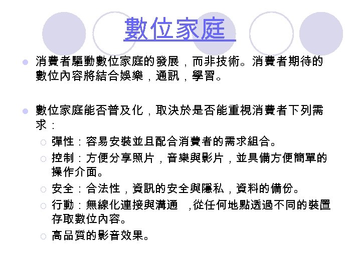 數位家庭 l 消費者驅動數位家庭的發展，而非技術。消費者期待的 數位內容將結合娛樂，通訊，學習。 l 數位家庭能否普及化，取決於是否能重視消費者下列需 求： ¡ 彈性：容易安裝並且配合消費者的需求組合。 ¡ 控制：方便分享照片，音樂與影片，並具備方便簡單的 操作介面。 ¡ 安全：合法性，資訊的安全與隱私，資料的備份。
