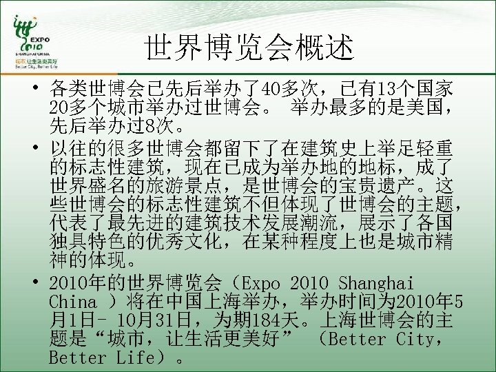 世界博览会概述 • 各类世博会已先后举办了40多次，已有13个国家 20多个城市举办过世博会。 举办最多的是美国， 先后举办过8次。 • 以往的很多世博会都留下了在建筑史上举足轻重 的标志性建筑，现在已成为举办地的地标，成了 世界盛名的旅游景点，是世博会的宝贵遗产。这 些世博会的标志性建筑不但体现了世博会的主题， 代表了最先进的建筑技术发展潮流，展示了各国 独具特色的优秀文化，在某种程度上也是城市精 神的体现。