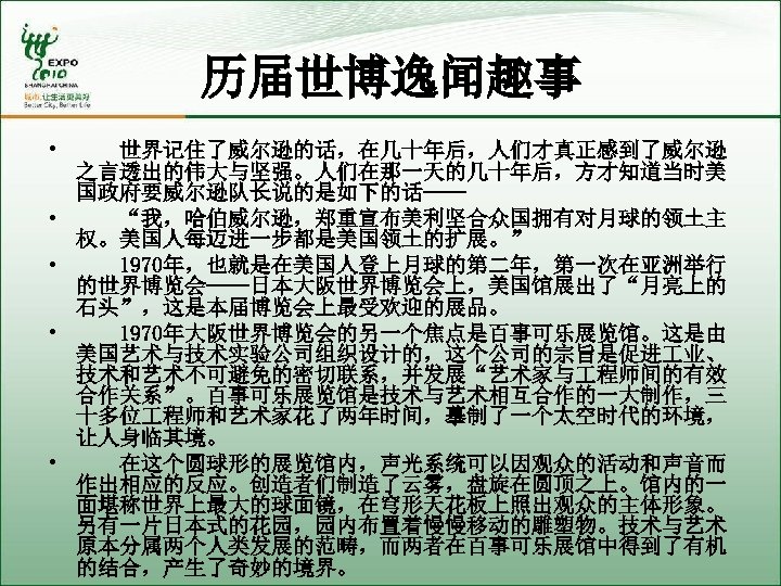 历届世博逸闻趣事 • • • 世界记住了威尔逊的话，在几十年后，人们才真正感到了威尔逊 之言透出的伟大与坚强。人们在那一天的几十年后，方才知道当时美 国政府要威尔逊队长说的是如下的话—— 　　“我，哈伯威尔逊，郑重宣布美利坚合众国拥有对月球的领土主 权。美国人每迈进一步都是美国领土的扩展。” 　　1970年，也就是在美国人登上月球的第二年，第一次在亚洲举行 的世界博览会——日本大阪世界博览会上，美国馆展出了“月亮上的 石头”，这是本届博览会上最受欢迎的展品。 　　1970年大阪世界博览会的另一个焦点是百事可乐展览馆。这是由 美国艺术与技术实验公司组织设计的，这个公司的宗旨是促进