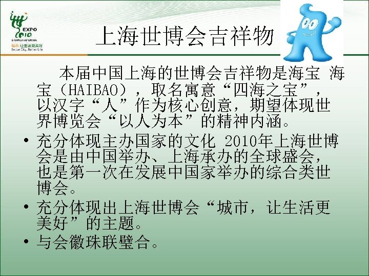 上海世博会吉祥物 本届中国上海的世博会吉祥物是海宝 海 宝（HAIBAO），取名寓意“四海之宝”， 以汉字“人”作为核心创意，期望体现世 界博览会“以人为本”的精神内涵。 • 充分体现主办国家的文化 2010年上海世博 会是由中国举办、上海承办的全球盛会， 也是第一次在发展中国家举办的综合类世 博会。 • 充分体现出上海世博会“城市，让生活更