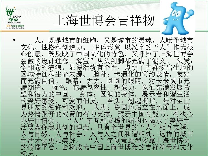 上海世博会吉祥物 • 人，既是城市的细胞，又是城市的灵魂，人赋予城市 文化、性格和创造力。 主体形象 以汉字的“人”作为核 心创意，既反映了中国文化的特色，又呼应了上海世博会 会徽的设计理念。海宝”从头到脚都充满了涵义。 头发： 像翻卷的海浪，显得活泼有个性，点明了吉祥物出生地的 区域特征和生命来源。 脸部：卡通化的简约表情，友好 而充满自信。 眼睛：大大、圆圆的眼睛，对未来城市充