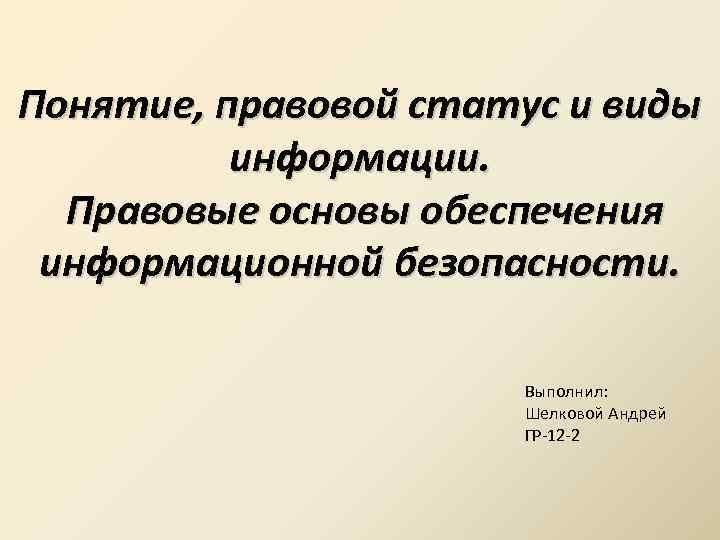 Понятие, правовой статус и виды информации. Правовые основы обеспечения информационной безопасности. Выполнил: Шелковой Андрей