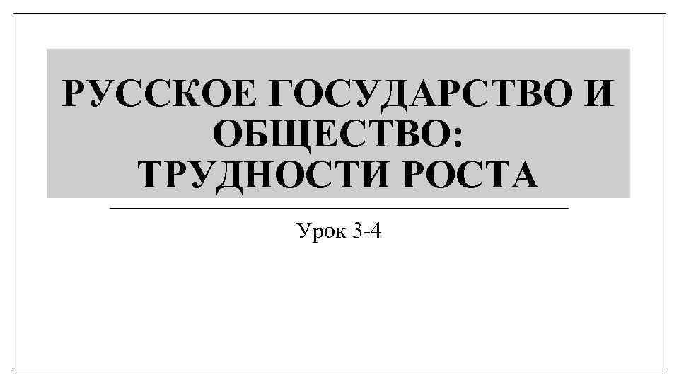 РУССКОЕ ГОСУДАРСТВО И ОБЩЕСТВО: ТРУДНОСТИ РОСТА Урок 3 -4 