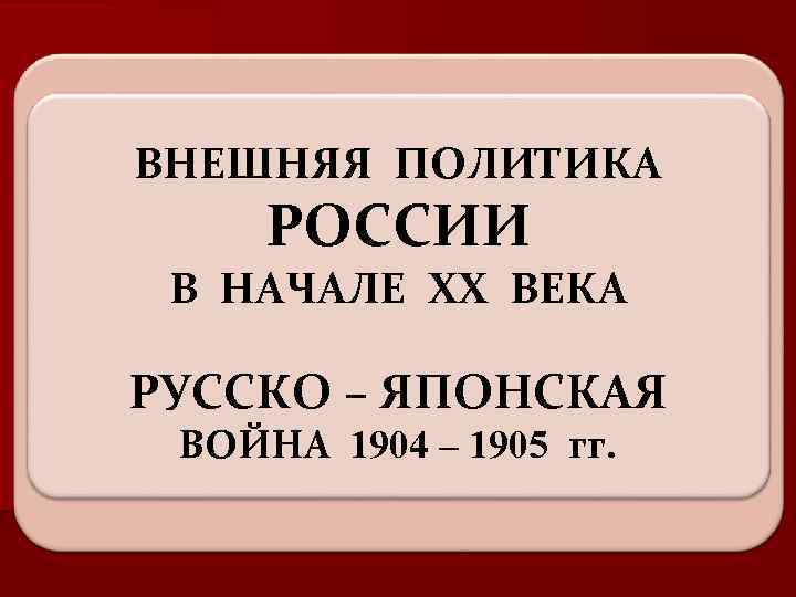 ВНЕШНЯЯ ПОЛИТИКА РОССИИ В НАЧАЛЕ XX ВЕКА РУССКО – ЯПОНСКАЯ ВОЙНА 1904 – 1905