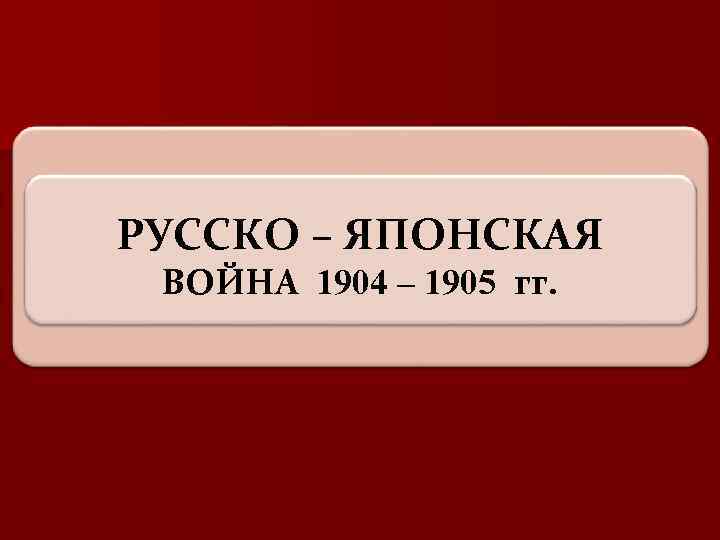 РУССКО – ЯПОНСКАЯ ВОЙНА 1904 – 1905 гг. 
