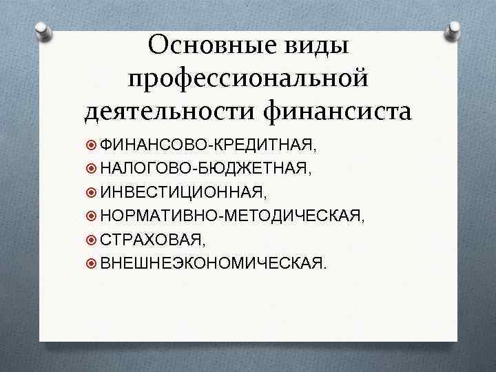 Основные виды профессиональной деятельности финансиста ФИНАНСОВО-КРЕДИТНАЯ, НАЛОГОВО-БЮДЖЕТНАЯ, ИНВЕСТИЦИОННАЯ, НОРМАТИВНО-МЕТОДИЧЕСКАЯ, СТРАХОВАЯ, ВНЕШНЕЭКОНОМИЧЕСКАЯ. 