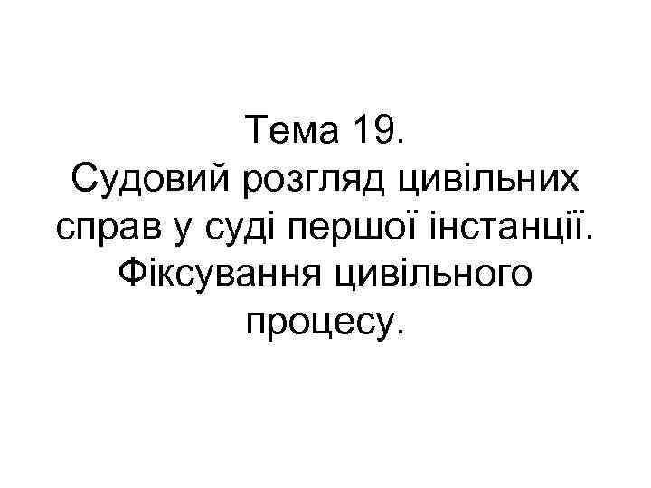 Тема 19. Судовий розгляд цивільних справ у суді першої інстанції. Фіксування цивільного процесу. 