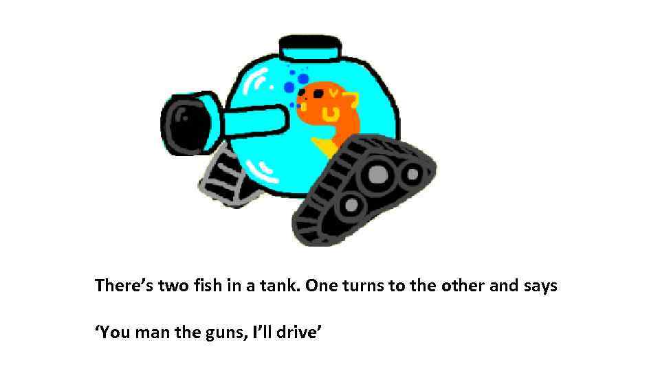 There’s two fish in a tank. One turns to the other and says ‘You