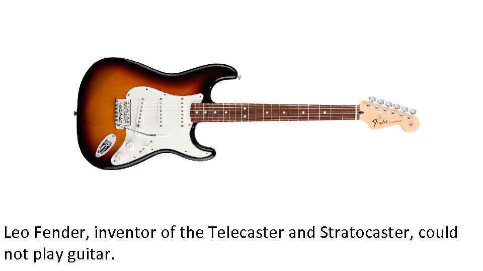 Leo Fender, inventor of the Telecaster and Stratocaster, could not play guitar. 